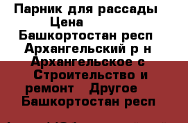 Парник для рассады › Цена ­ 2 000 - Башкортостан респ., Архангельский р-н, Архангельское с. Строительство и ремонт » Другое   . Башкортостан респ.